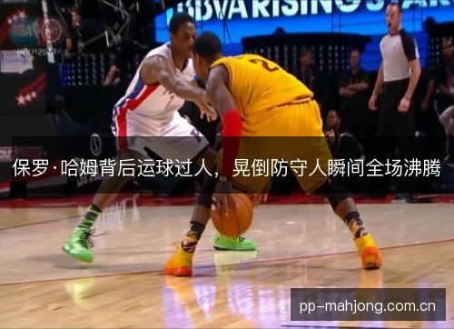 保罗·哈姆背后运球过人,晃倒防守人瞬间全场沸腾 保罗·哈姆背后运球过人,晃倒防守人瞬间全场沸腾